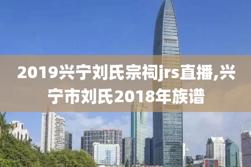 2019兴宁刘氏宗祠jrs直播,兴宁市刘氏2018年族谱