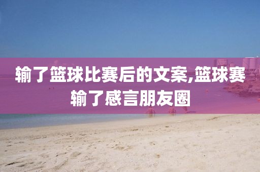 输了篮球比赛后的文案,篮球赛输了感言朋友圈
