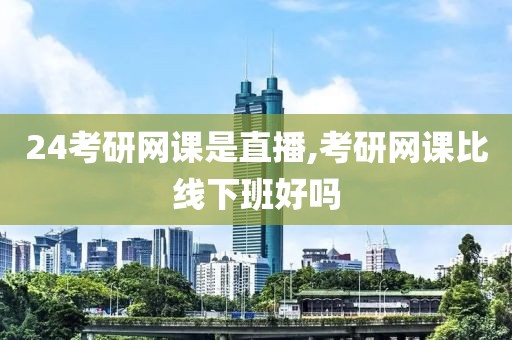 24考研网课是直播,考研网课比线下班好吗