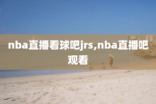 nba直播看球吧jrs,nba直播吧观看