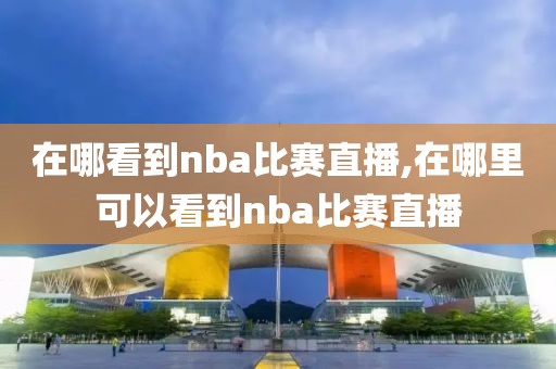 在哪看到nba比赛直播,在哪里可以看到nba比赛直播