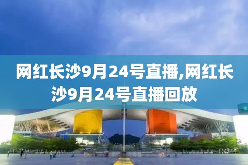 网红长沙9月24号直播,网红长沙9月24号直播回放