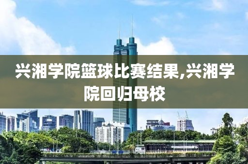 兴湘学院篮球比赛结果,兴湘学院回归母校