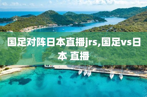 国足对阵日本直播jrs,国足vs日本 直播