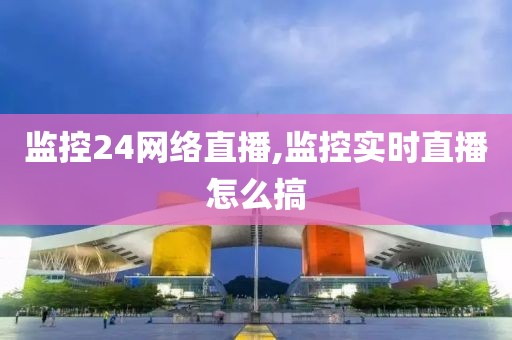 监控24网络直播,监控实时直播怎么搞