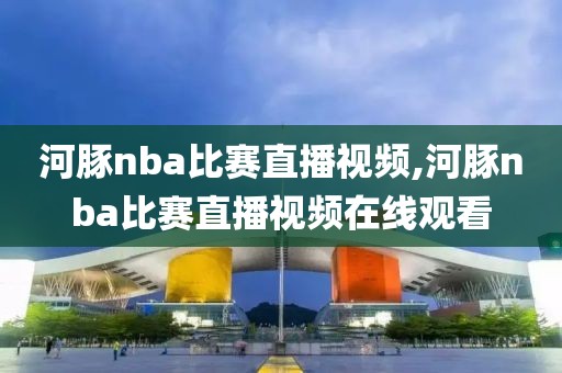 河豚nba比赛直播视频,河豚nba比赛直播视频在线观看