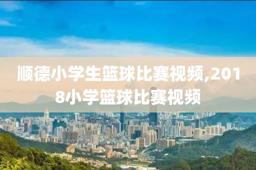 顺德小学生篮球比赛视频,2018小学篮球比赛视频