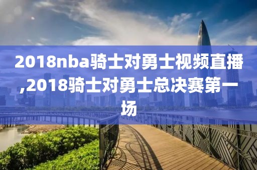 2018nba骑士对勇士视频直播,2018骑士对勇士总决赛第一场