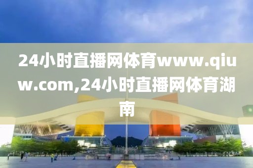 24小时直播网体育www.qiuw.com,24小时直播网体育湖南