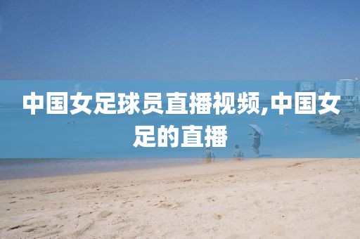 中国女足球员直播视频,中国女足的直播