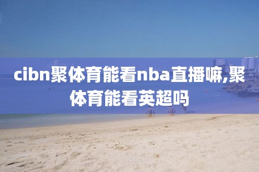 cibn聚体育能看nba直播嘛,聚体育能看英超吗