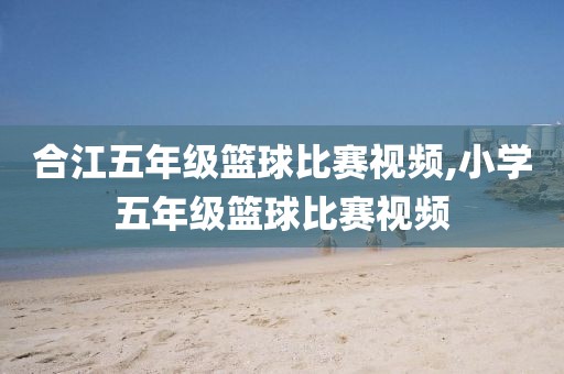 合江五年级篮球比赛视频,小学五年级篮球比赛视频