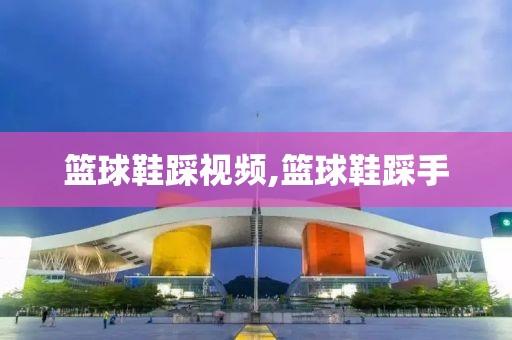 篮球鞋踩视频,篮球鞋踩手