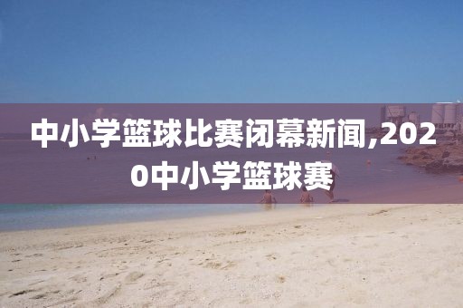中小学篮球比赛闭幕新闻,2020中小学篮球赛