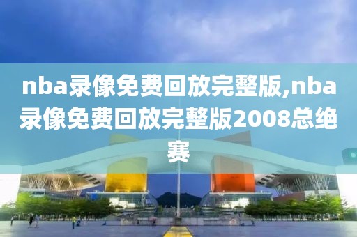 nba录像免费回放完整版,nba录像免费回放完整版2008总绝赛