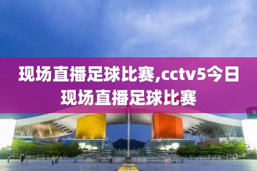 现场直播足球比赛,cctv5今日现场直播足球比赛