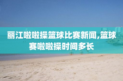 丽江啦啦操篮球比赛新闻,篮球赛啦啦操时间多长