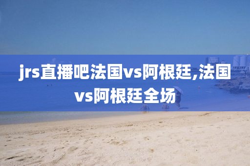 jrs直播吧法国vs阿根廷,法国vs阿根廷全场