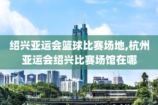 绍兴亚运会篮球比赛场地,杭州亚运会绍兴比赛场馆在哪