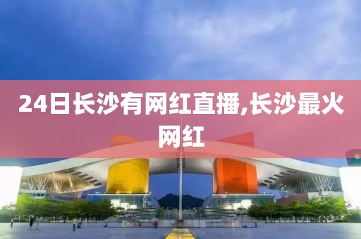 24日长沙有网红直播,长沙最火网红