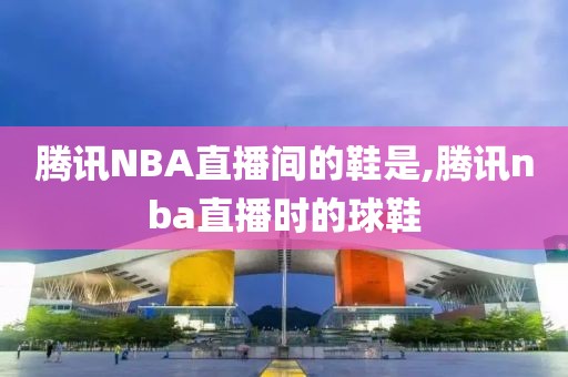 腾讯NBA直播间的鞋是,腾讯nba直播时的球鞋