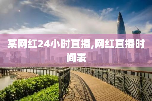 某网红24小时直播,网红直播时间表