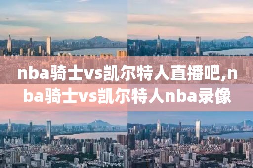 nba骑士vs凯尔特人直播吧,nba骑士vs凯尔特人nba录像