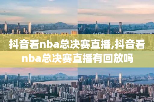 抖音看nba总决赛直播,抖音看nba总决赛直播有回放吗