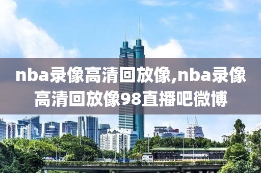 nba录像高清回放像,nba录像高清回放像98直播吧微博