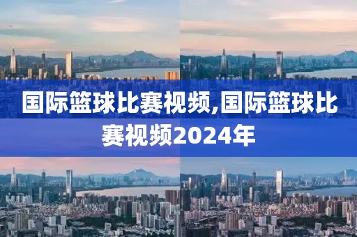 国际篮球比赛视频,国际篮球比赛视频2024年