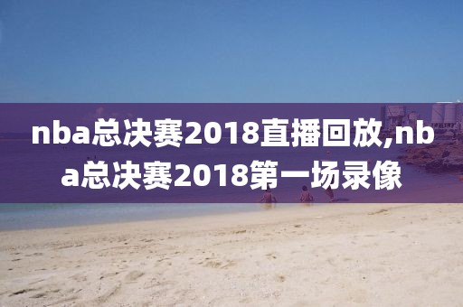 nba总决赛2018直播回放,nba总决赛2018第一场录像