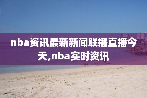 nba资讯最新新闻联播直播今天,nba实时资讯