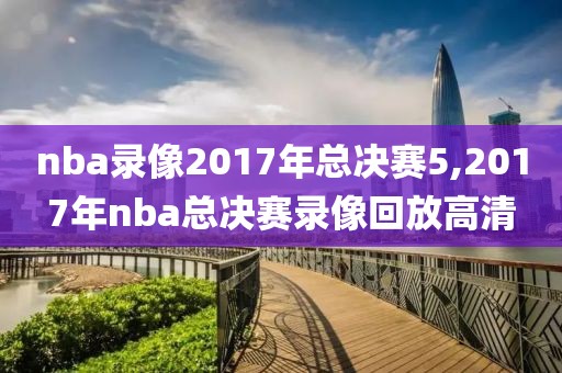 nba录像2017年总决赛5,2017年nba总决赛录像回放高清