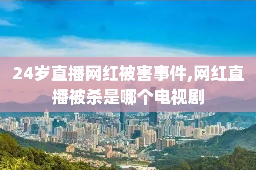 24岁直播网红被害事件,网红直播被杀是哪个电视剧