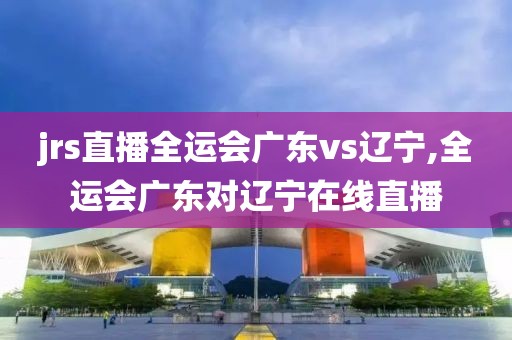 jrs直播全运会广东vs辽宁,全运会广东对辽宁在线直播