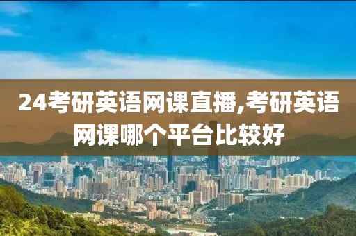 24考研英语网课直播,考研英语网课哪个平台比较好
