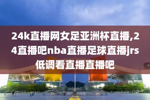 24k直播网女足亚洲杯直播,24直播吧nba直播足球直播jrs低调看直播直播吧