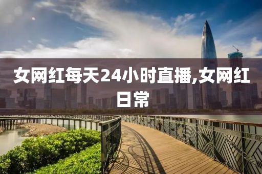 女网红每天24小时直播,女网红日常