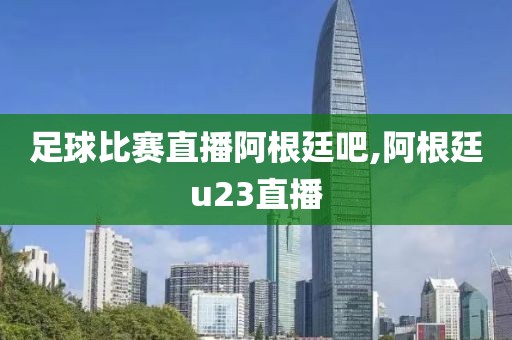 足球比赛直播阿根廷吧,阿根廷u23直播