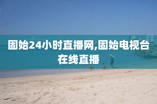 固始24小时直播网,固始电视台在线直播