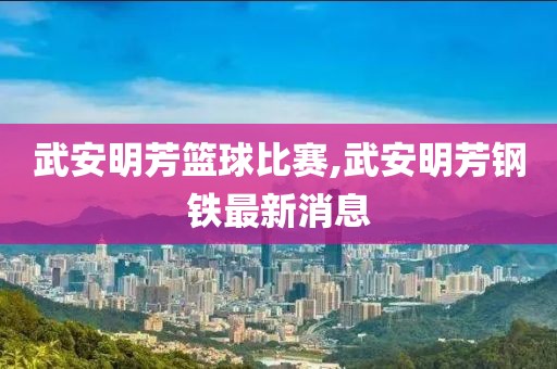 武安明芳篮球比赛,武安明芳钢铁最新消息