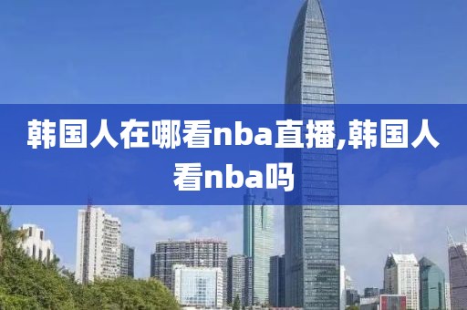 韩国人在哪看nba直播,韩国人看nba吗