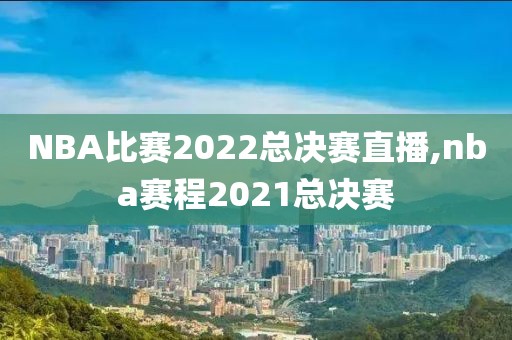 NBA比赛2022总决赛直播,nba赛程2021总决赛