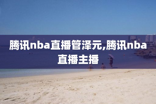 腾讯nba直播管泽元,腾讯nba直播主播