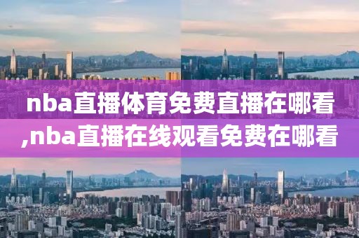 nba直播体育免费直播在哪看,nba直播在线观看免费在哪看