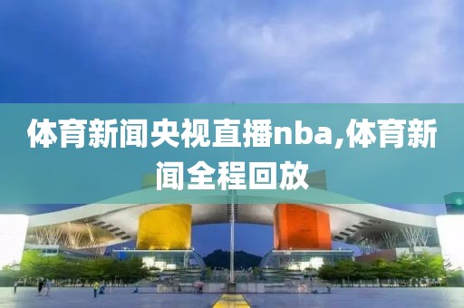 体育新闻央视直播nba,体育新闻全程回放