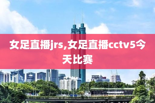女足直播jrs,女足直播cctv5今天比赛