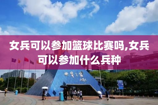 女兵可以参加篮球比赛吗,女兵可以参加什么兵种