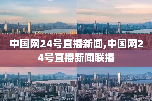 中国网24号直播新闻,中国网24号直播新闻联播