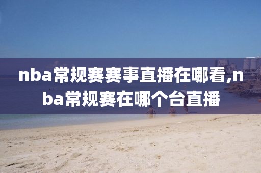 nba常规赛赛事直播在哪看,nba常规赛在哪个台直播